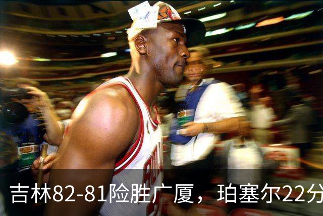 吉林82-81险胜广厦，珀塞尔22分，胡金秋19分，塔克22分失绝杀