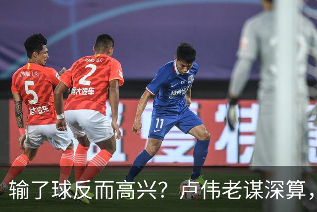 输了球反而高兴？卢伟老谋深算，这场败仗比赢球还值钱！