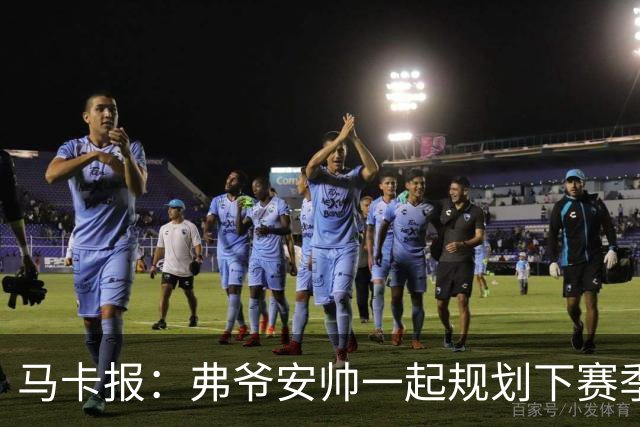马卡报：弗爷安帅一起规划下赛季 先卖球员再引援